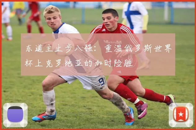 东道主止步八强：重温俄罗斯世界杯上克罗地亚的加时险胜