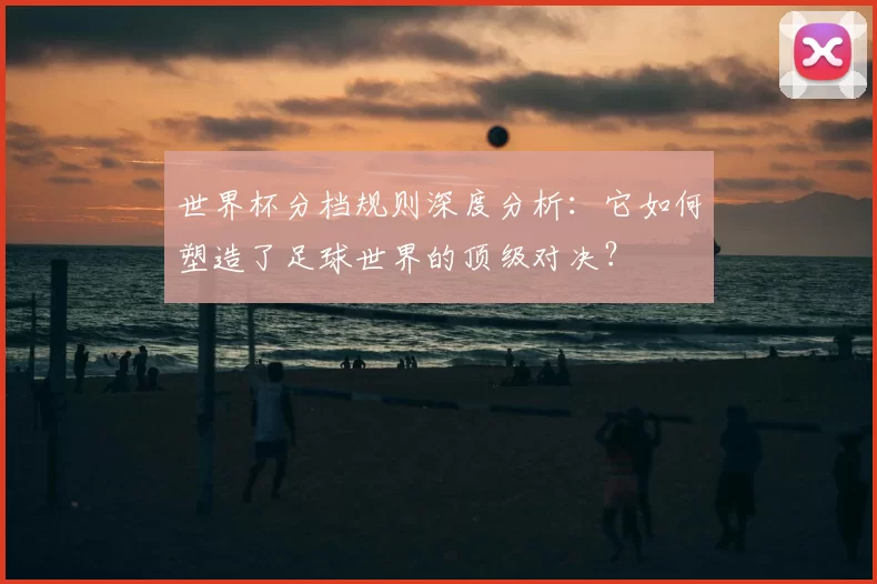 世界杯分档规则深度分析：它如何塑造了足球世界的顶级对决？