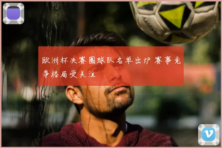 欧洲杯决赛圈球队名单出炉 赛事竞争格局受关注