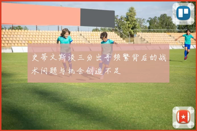 史蒂文斯谈三分出手频繁背后的战术问题与机会创造不足
