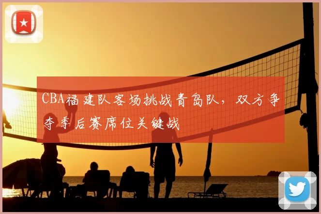 CBA福建队客场挑战青岛队,双方争夺季后赛席位关键战