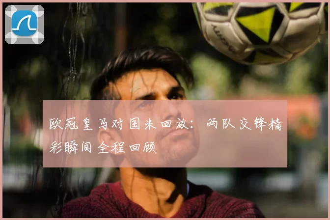欧冠皇马对国米回放：两队交锋精彩瞬间全程回顾
