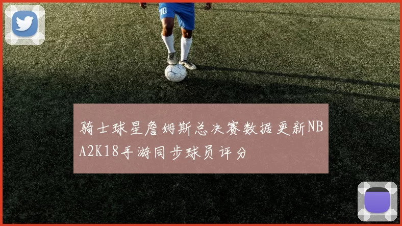 骑士球星詹姆斯总决赛数据更新NBA2K18手游同步球员评分
