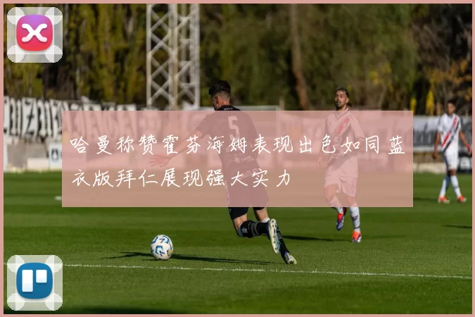 哈曼称赞霍芬海姆表现出色如同蓝衣版拜仁展现强大实力
