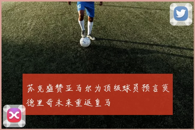 苏克盛赞亚马尔为顶级球员预言莫德里奇未来重返皇马