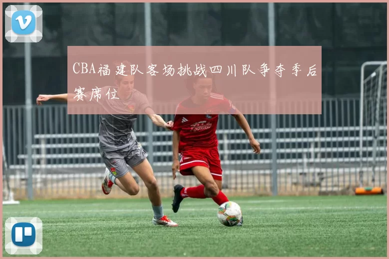 CBA福建队客场挑战四川队争夺季后赛席位