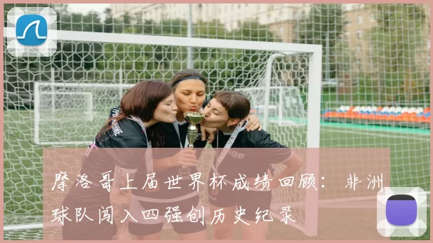 摩洛哥上届世界杯成绩回顾：非洲球队闯入四强创历史纪录