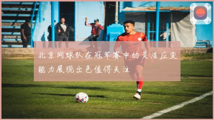 北京网球队在冠军赛中的灵活应变能力展现出色值得关注