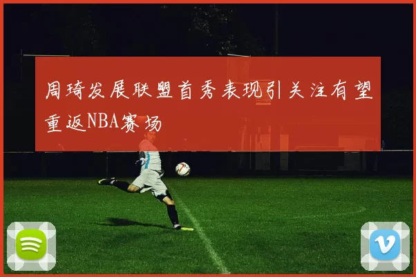 周琦发展联盟首秀表现引关注有望重返NBA赛场