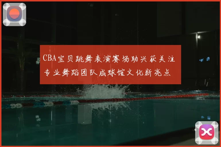 CBA宝贝跳舞表演赛场助兴获关注 专业舞蹈团队成球馆文化新亮点