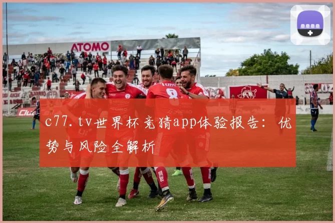 c77.tv世界杯竞猜app体验报告：优势与风险全解析