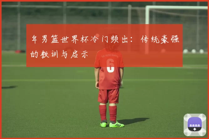 年男篮世界杯冷门频出：传统豪强的教训与启示