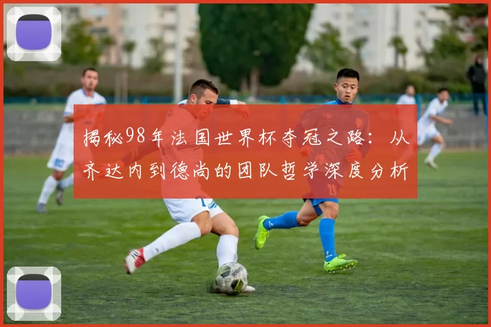 揭秘98年法国世界杯夺冠之路:从齐达内到德尚的团队哲学深度分析