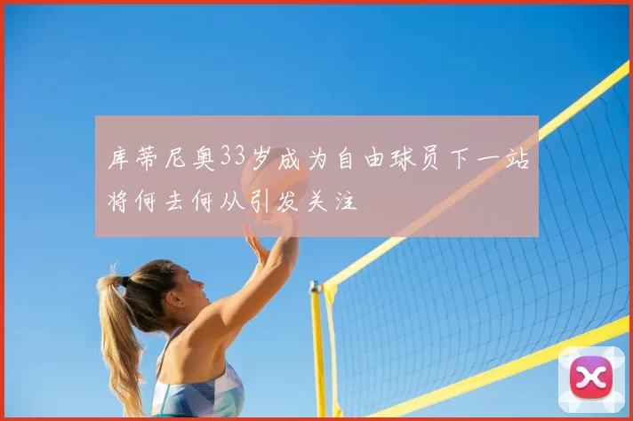 库蒂尼奥33岁成为自由球员下一站将何去何从引发关注