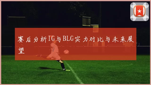 赛后分析IG与BLG实力对比与未来展望