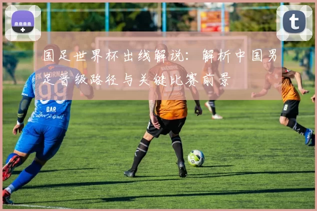 国足世界杯出线解说:解析中国男足晋级路径与关键比赛前景
