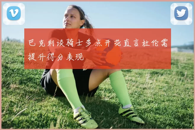 巴克利谈骑士多点开花直言杜伦需提升得分表现