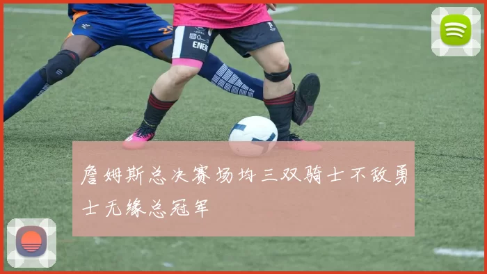 詹姆斯总决赛场均三双骑士不敌勇士无缘总冠军
