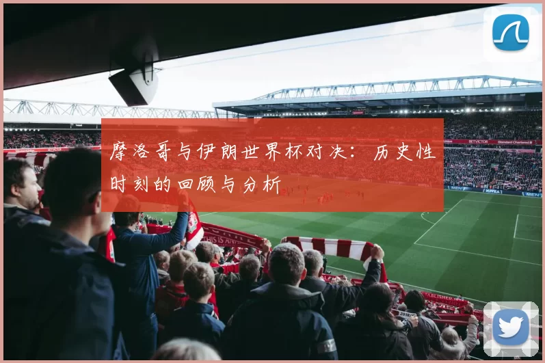 摩洛哥与伊朗世界杯对决:历史性时刻的回顾与分析