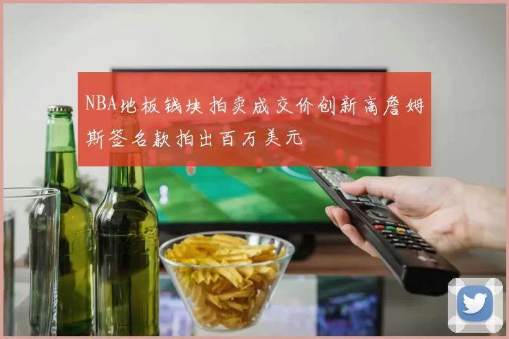 NBA地板钱块拍卖成交价创新高詹姆斯签名款拍出百万美元