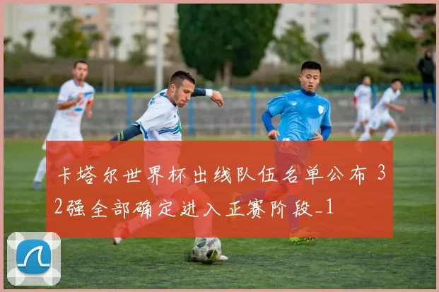 卡塔尔世界杯出线队伍名单公布 32强全部确定进入正赛阶段_1