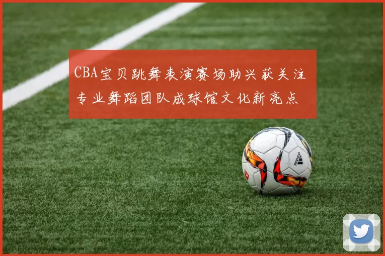 CBA宝贝跳舞表演赛场助兴获关注 专业舞蹈团队成球馆文化新亮点