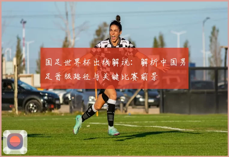 国足世界杯出线解说：解析中国男足晋级路径与关键比赛前景