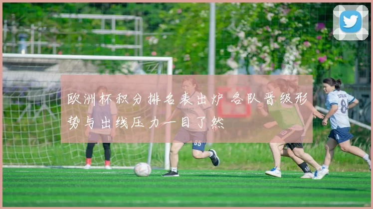 欧洲杯积分排名表出炉 各队晋级形势与出线压力一目了然
