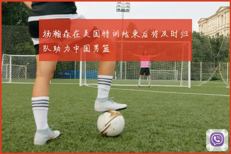 杨瀚森在美国特训结束后将及时归队助力中国男篮