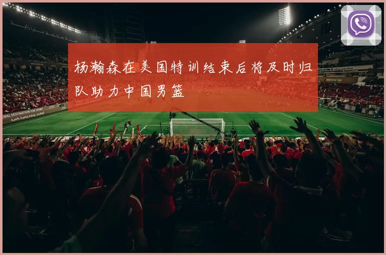 杨瀚森在美国特训结束后将及时归队助力中国男篮