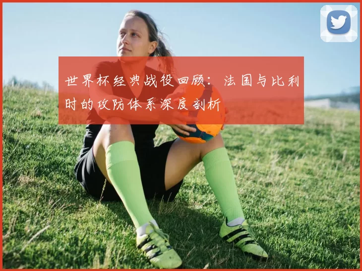 世界杯经典战役回顾：法国与比利时的攻防体系深度剖析