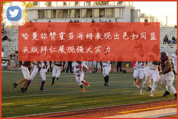 哈曼称赞霍芬海姆表现出色如同蓝衣版拜仁展现强大实力