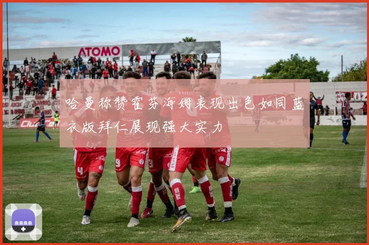 哈曼称赞霍芬海姆表现出色如同蓝衣版拜仁展现强大实力