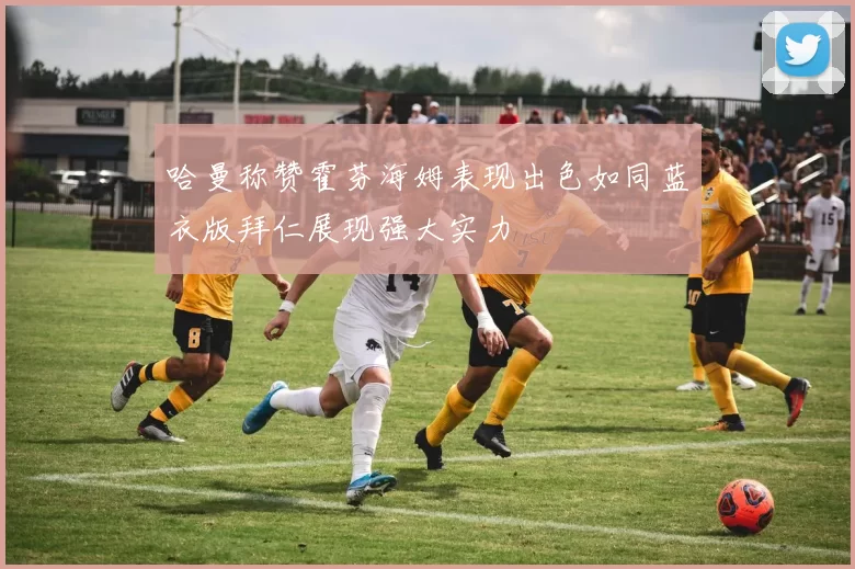 哈曼称赞霍芬海姆表现出色如同蓝衣版拜仁展现强大实力