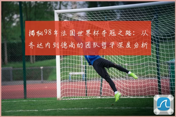 揭秘98年法国世界杯夺冠之路：从齐达内到德尚的团队哲学深度分析