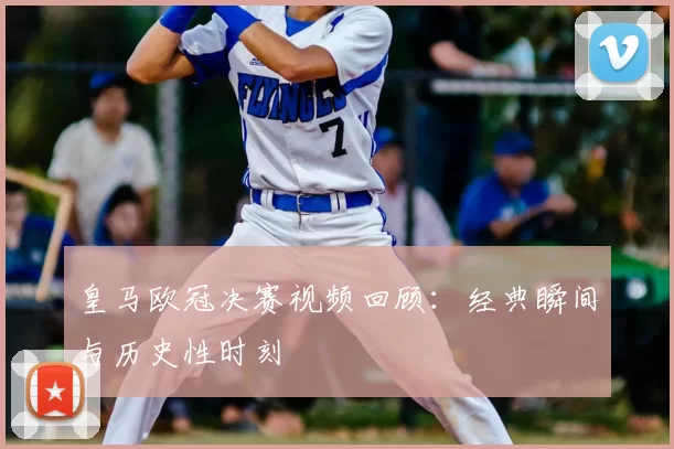 皇马欧冠决赛视频回顾：经典瞬间与历史性时刻