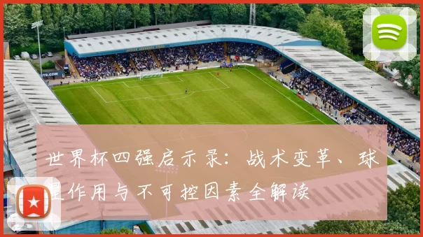 世界杯四强启示录：战术变革、球星作用与不可控因素全解读