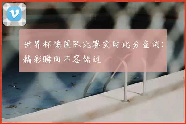 世界杯德国队比赛实时比分查询：精彩瞬间不容错过
