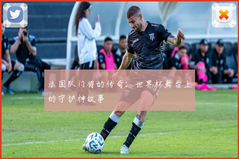 法国队门将的传奇：世界杯舞台上的守护神故事