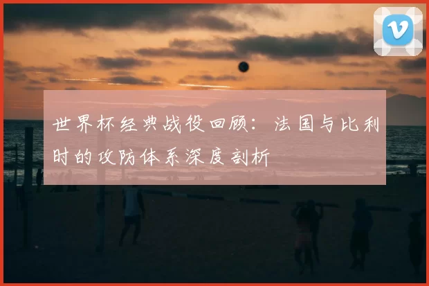 世界杯经典战役回顾：法国与比利时的攻防体系深度剖析