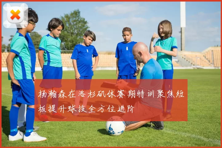 杨瀚森在洛杉矶休赛期特训聚焦短板提升球技全方位进阶