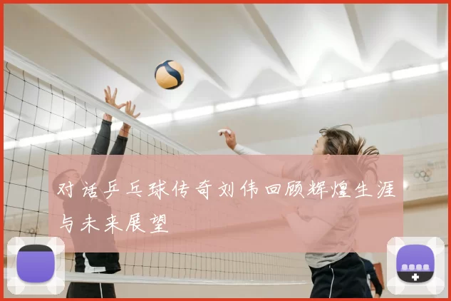 对话乒乓球传奇刘伟回顾辉煌生涯与未来展望